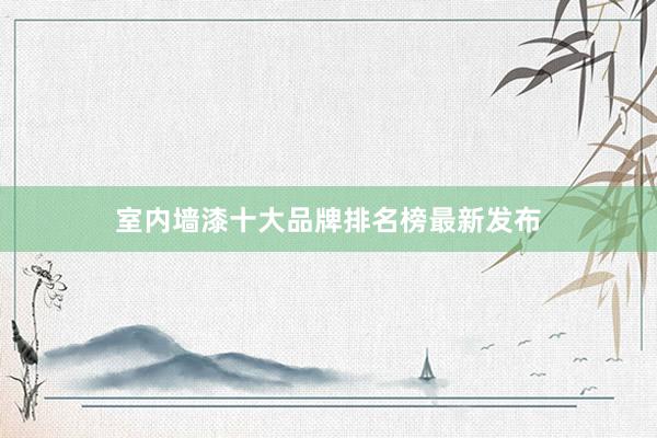 室内墙漆十大品牌排名榜最新发布
