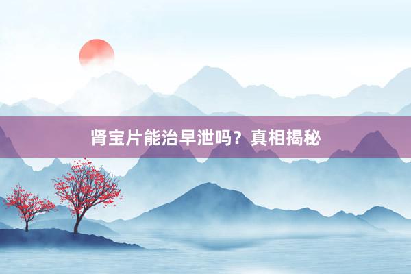 肾宝片能治早泄吗？真相揭秘