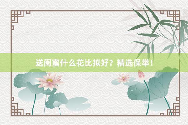 送闺蜜什么花比拟好？精选保举！