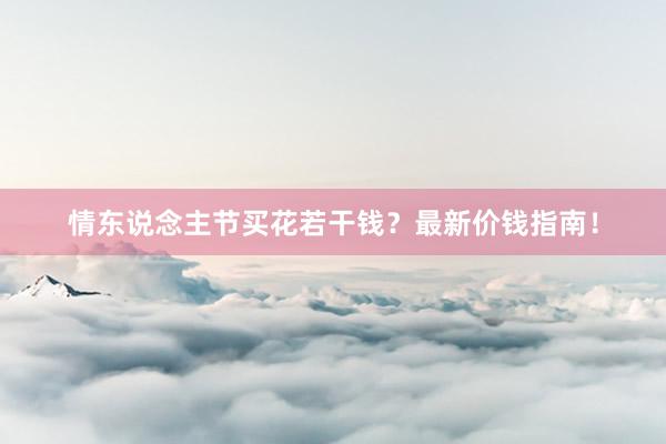 情东说念主节买花若干钱？最新价钱指南！